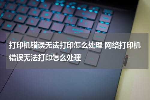 打印机错误无法打印怎么处理 网络打印机错误无法打印怎么处理