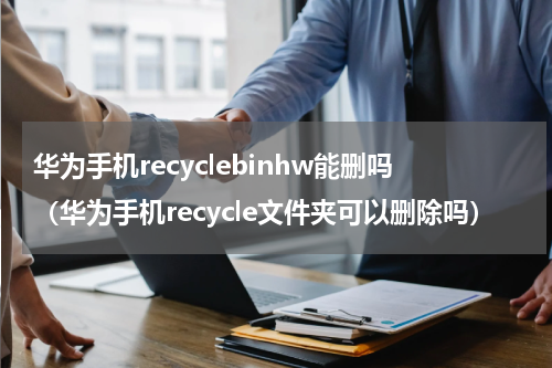 华为手机recyclebinhw能删吗（华为手机recycle文件夹可以删除吗）