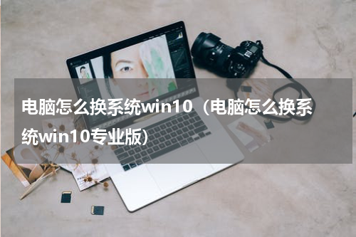 电脑怎么换系统win10（电脑怎么换系统win10专业版）