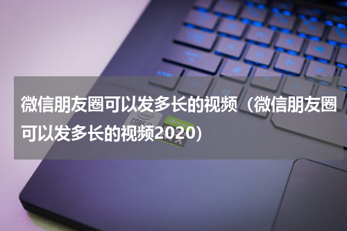 微信朋友圈可以发多长的视频（微信朋友圈可以发多长的视频2020）