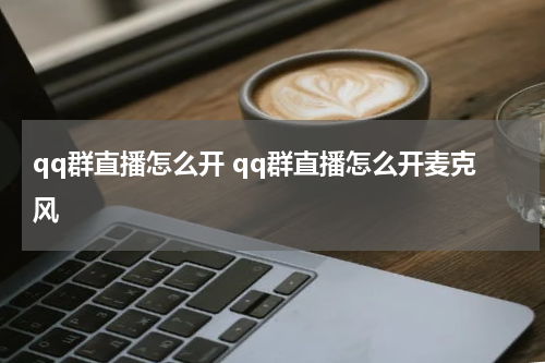 qq群直播怎么开 qq群直播怎么开麦克风