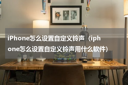 iPhone怎么设置自定义铃声（iphone怎么设置自定义铃声用什么软件）