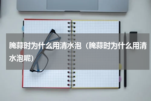 腌蒜时为什么用清水泡（腌蒜时为什么用清水泡呢）