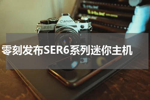 零刻发布SER6系列迷你主机