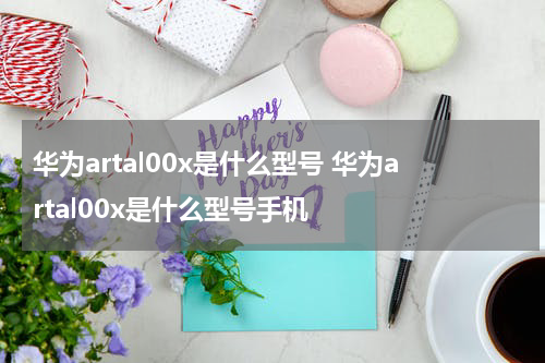 华为artal00x是什么型号 华为artal00x是什么型号手机
