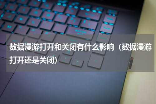 数据漫游打开和关闭有什么影响（数据漫游打开还是关闭）