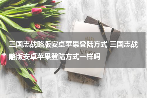 三国志战略版安卓苹果登陆方式 三国志战略版安卓苹果登陆方式一样吗