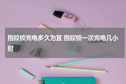 指纹锁充电多久为宜 指纹锁一次充电几小时