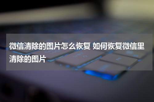 微信清除的图片怎么恢复 如何恢复微信里清除的图片