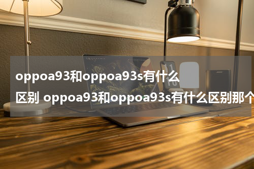 oppoa93和oppoa93s有什么区别 oppoa93和oppoa93s有什么区别那个更好