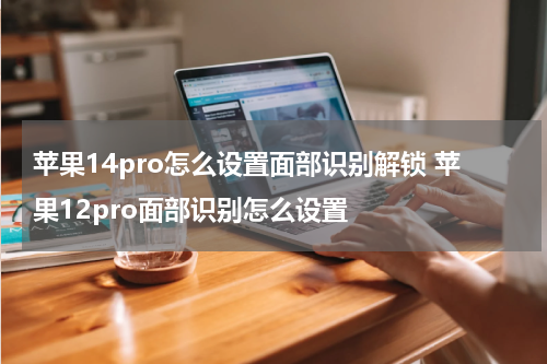 苹果14pro怎么设置面部识别解锁 苹果12pro面部识别怎么设置