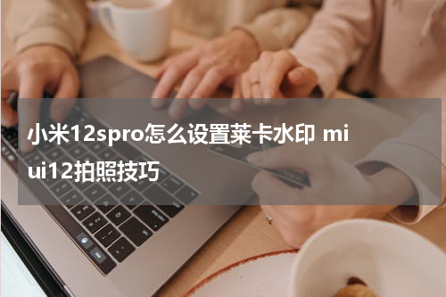 小米12spro怎么设置莱卡水印 miui12拍照技巧