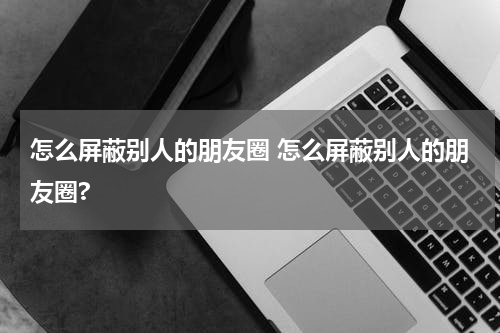 怎么屏蔽别人的朋友圈 怎么屏蔽别人的朋友圈?