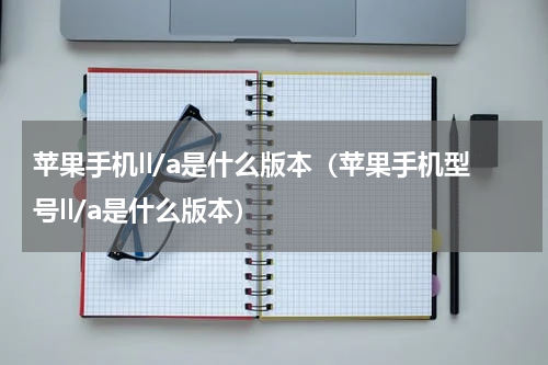 苹果手机ll/a是什么版本（苹果手机型号ll/a是什么版本）