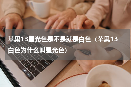 苹果13星光色是不是就是白色（苹果13白色为什么叫星光色）