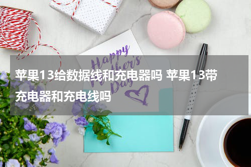 苹果13给数据线和充电器吗 苹果13带充电器和充电线吗