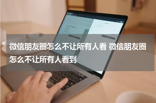 微信朋友圈怎么不让所有人看 微信朋友圈怎么不让所有人看到