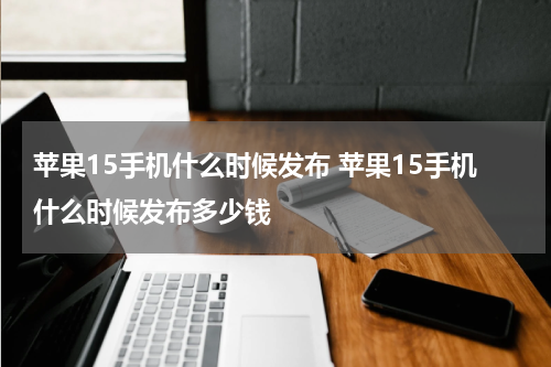 苹果15手机什么时候发布 苹果15手机什么时候发布多少钱
