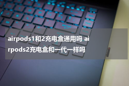 airpods1和2充电盒通用吗 airpods2充电盒和一代一样吗