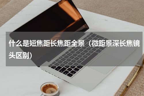 什么是短焦距长焦距全景（微距景深长焦镜头区别）