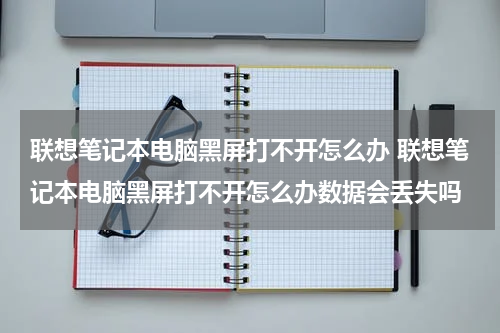 联想笔记本电脑黑屏打不开怎么办 联想笔记本电脑黑屏打不开怎么办数据会丢失吗