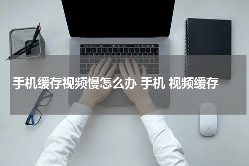 手机缓存视频慢怎么办 手机 视频缓存