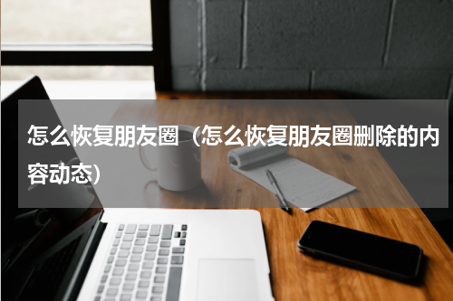 怎么恢复朋友圈（怎么恢复朋友圈删除的内容动态）