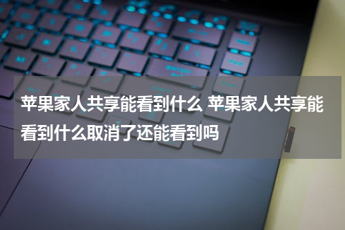 苹果家人共享能看到什么 苹果家人共享能看到什么取消了还能看到吗