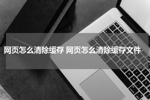 网页怎么清除缓存 网页怎么清除缓存文件