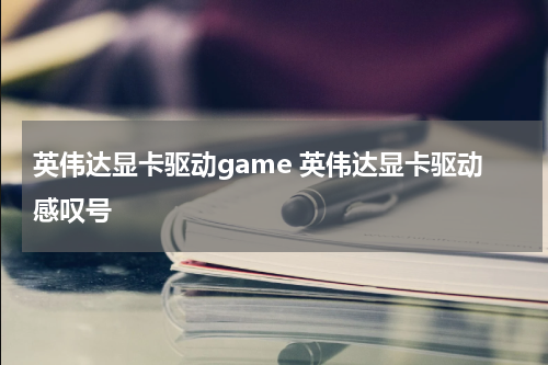 英伟达显卡驱动game 英伟达显卡驱动感叹号