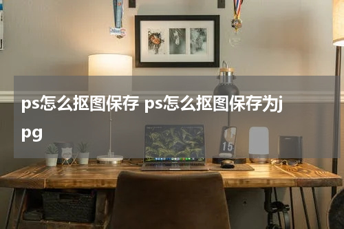 ps怎么抠图保存 ps怎么抠图保存为jpg