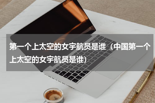 第一个上太空的女宇航员是谁（中国第一个上太空的女宇航员是谁）