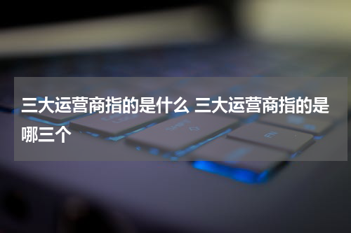 三大运营商指的是什么 三大运营商指的是哪三个