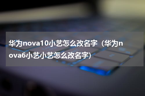 华为nova10小艺怎么改名字（华为nova6小艺小艺怎么改名字）