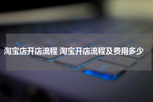 淘宝店开店流程 淘宝开店流程及费用多少