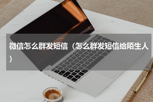 微信怎么群发短信（怎么群发短信给陌生人）