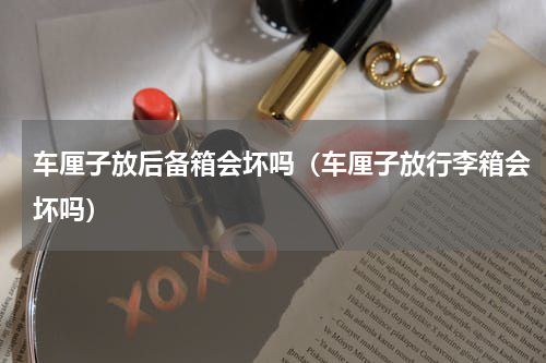 车厘子放后备箱会坏吗（车厘子放行李箱会坏吗）