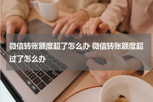 微信转账额度超了怎么办 微信转账额度超过了怎么办