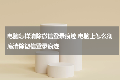 电脑怎样清除微信登录痕迹 电脑上怎么彻底清除微信登录痕迹