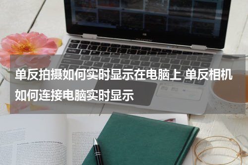 单反拍摄如何实时显示在电脑上 单反相机如何连接电脑实时显示