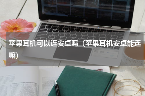 苹果耳机可以连安卓吗（苹果耳机安卓能连嘛）