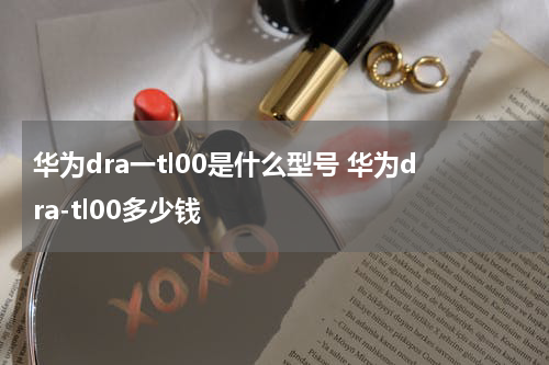华为dra一tl00是什么型号 华为dra-tl00多少钱