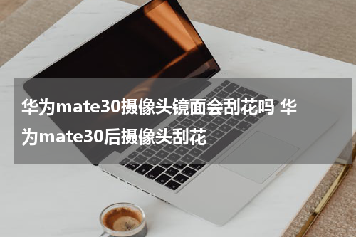 华为mate30摄像头镜面会刮花吗 华为mate30后摄像头刮花