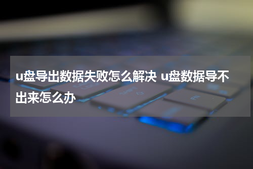 u盘导出数据失败怎么解决 u盘数据导不出来怎么办