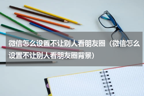微信怎么设置不让别人看朋友圈（微信怎么设置不让别人看朋友圈背景）