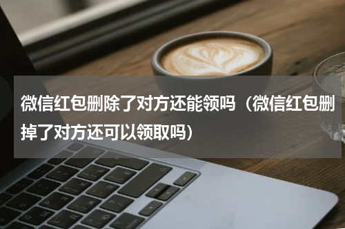 微信红包删除了对方还能领吗（微信红包删掉了对方还可以领取吗）