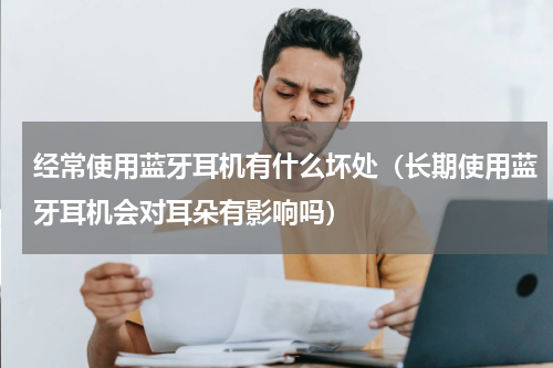 经常使用蓝牙耳机有什么坏处（长期使用蓝牙耳机会对耳朵有影响吗）