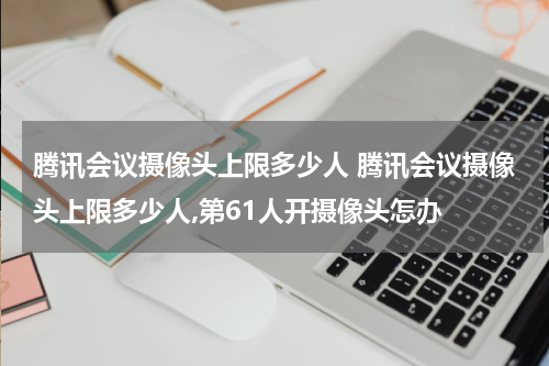 腾讯会议摄像头上限多少人 腾讯会议摄像头上限多少人,第61人开摄像头怎办