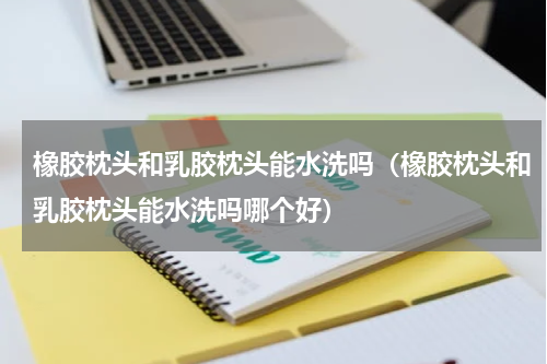 橡胶枕头和乳胶枕头能水洗吗（橡胶枕头和乳胶枕头能水洗吗哪个好）