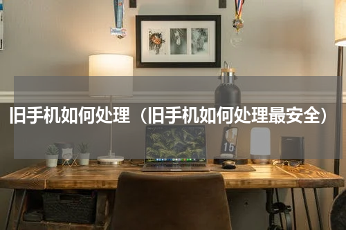 旧手机如何处理（旧手机如何处理最安全）